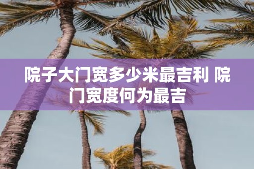 院子大门宽多少米最吉利 院门宽度何为最吉