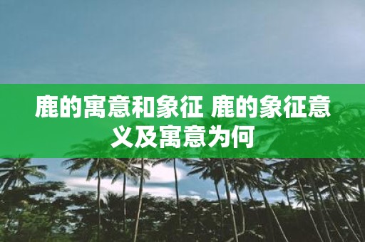 鹿的寓意和象征 鹿的象征意义及寓意为何