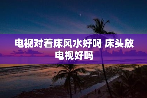 电视对着床风水好吗 床头放电视好吗