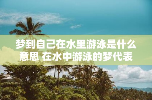 梦到自己在水里游泳是什么意思 在水中游泳的梦代表什么