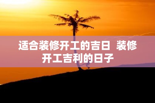 适合装修开工的吉日 装修开工吉利的日子