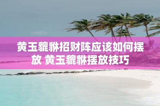 黄玉貔貅招财阵应该如何摆放 黄玉貔貅摆放技巧