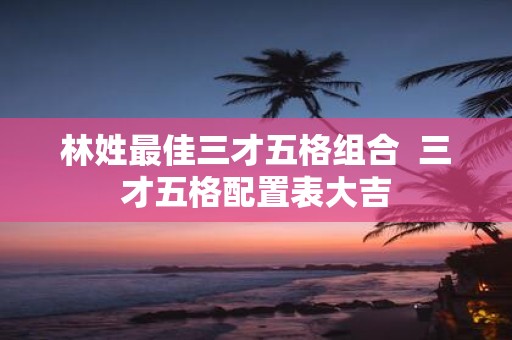林姓最佳三才五格组合 三才五格配置表大吉