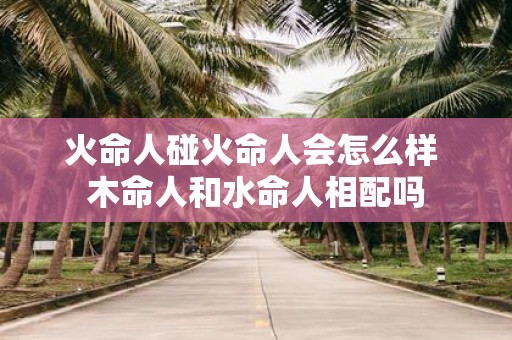 火命人碰火命人会怎么样 木命人和水命人相配吗