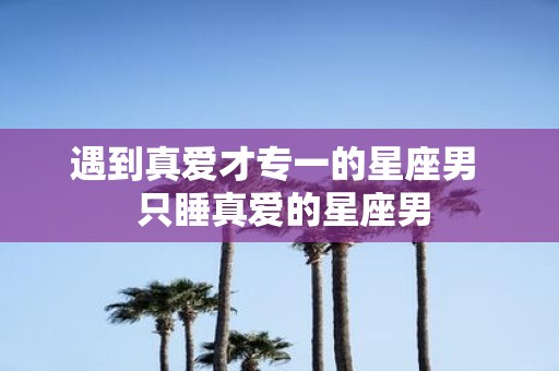 遇到真爱才专一的星座男 只睡真爱的星座男