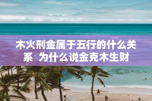 木火刑金属于五行的什么关系 为什么说金克木生财