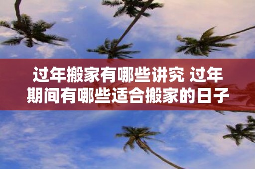过年搬家有哪些讲究 过年期间有哪些适合搬家的日子