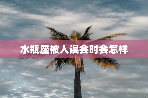 水瓶座被人误会时会怎样