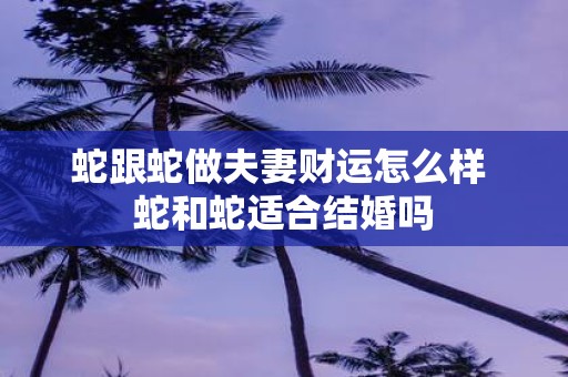蛇跟蛇做夫妻财运怎么样 蛇和蛇适合结婚吗