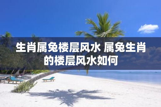 生肖属兔楼层风水 属兔生肖的楼层风水如何