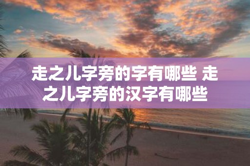走之儿字旁的字有哪些 走之儿字旁的汉字有哪些