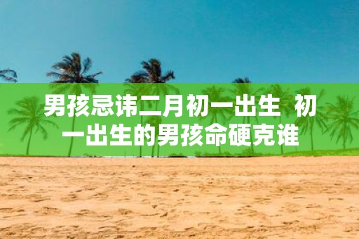 男孩忌讳二月初一出生 初一出生的男孩命硬克谁