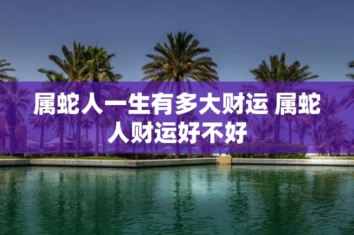 属蛇人一生有多大财运 属蛇人财运好不好