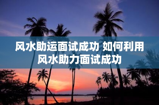 风水助运面试成功 如何利用风水助力面试成功