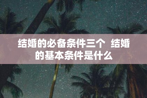 结婚的必备条件三个 结婚的基本条件是什么