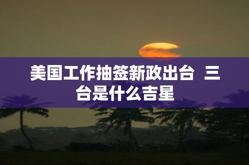 美国工作抽签新政出台  三台是什么吉星