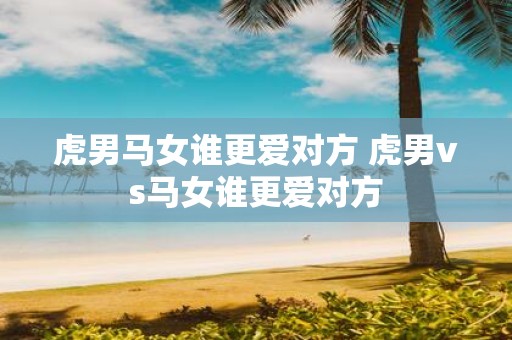 虎男马女谁更爱对方 虎男vs马女谁更爱对方