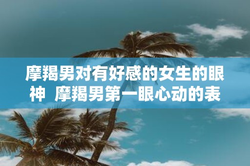 摩羯男对有好感的女生的眼神 摩羯男第一眼心动的表现