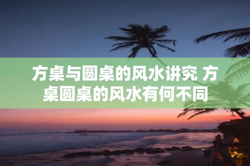方桌与圆桌的风水讲究 方桌圆桌的风水有何不同