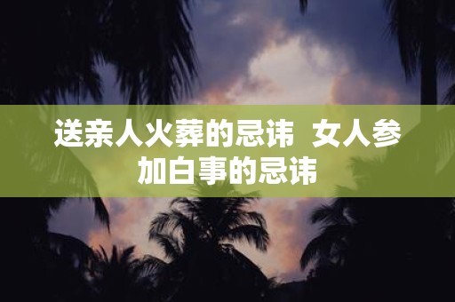 送亲人火葬的忌讳 女人参加白事的忌讳