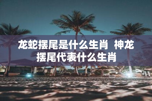 龙蛇摆尾是什么生肖 神龙摆尾代表什么生肖