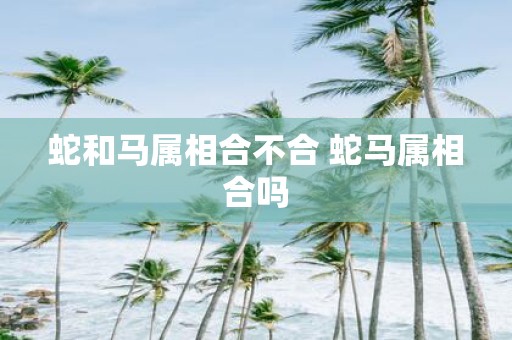蛇和马属相合不合 蛇马属相合吗