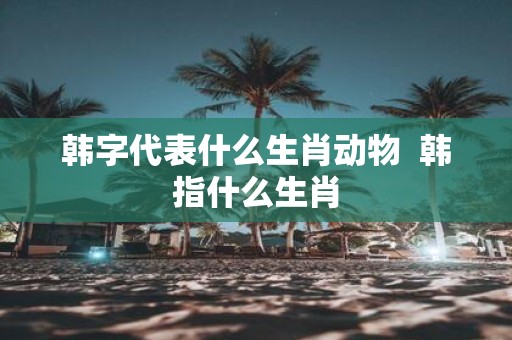 韩字代表什么生肖动物 韩指什么生肖