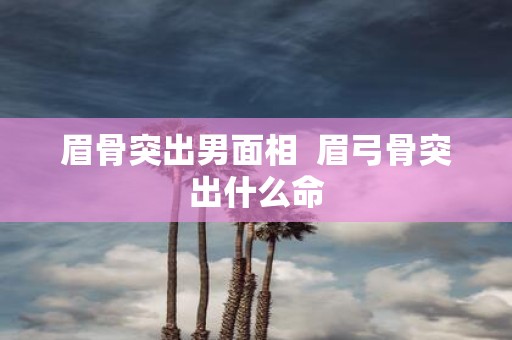眉骨突出男面相 眉弓骨突出什么命