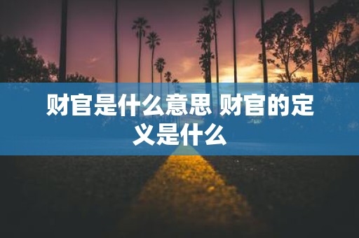 财官是什么意思 财官的定义是什么
