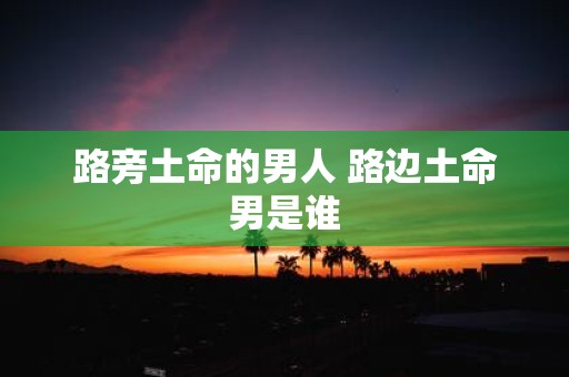 路旁土命的男人 路边土命男是谁