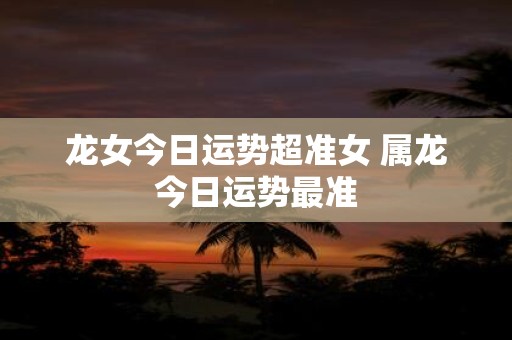 龙女今日运势超准女 属龙今日运势最准