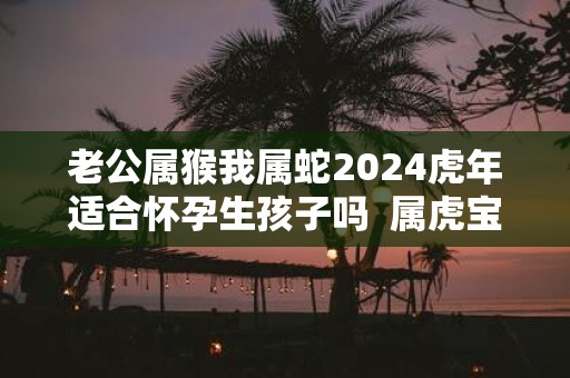老公属猴我属蛇2025虎年适合怀孕生孩子吗 属虎宝宝是什么命
