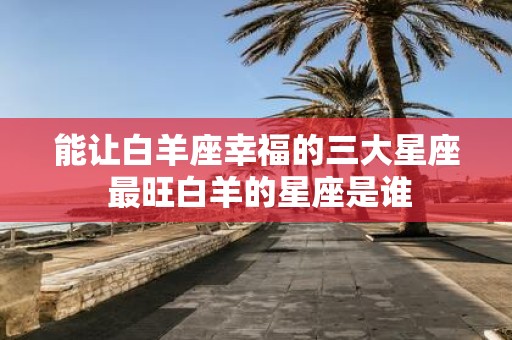能让白羊座幸福的三大星座 最旺白羊的星座是谁
