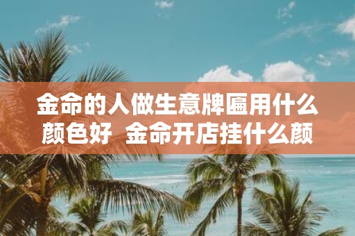 金命的人做生意牌匾用什么颜色好 金命开店挂什么颜色牌匾