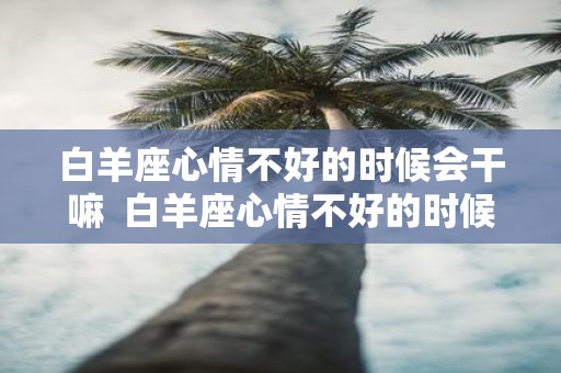 白羊座心情不好的时候会干嘛 白羊座心情不好的时候该怎么办