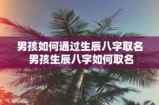男孩如何通过生辰八字取名 男孩生辰八字如何取名
