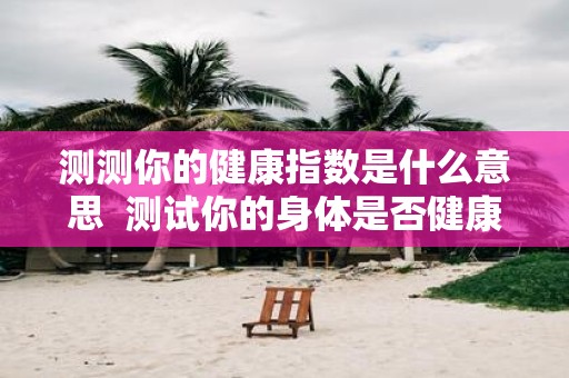 测测你的健康指数是什么意思 测试你的身体是否健康