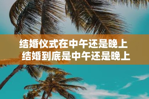 结婚仪式在中午还是晚上 结婚到底是中午还是晚上