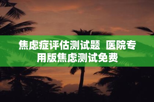 焦虑症评估测试题 医院专用版焦虑测试免费