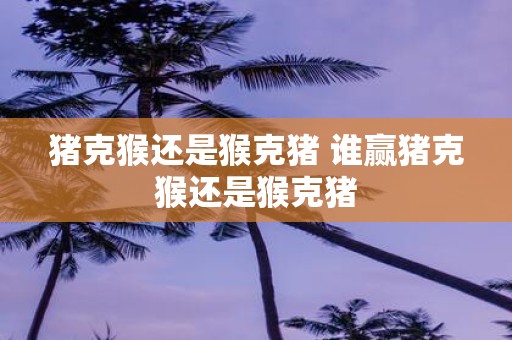 猪克猴还是猴克猪 谁赢猪克猴还是猴克猪