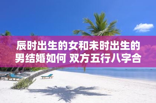 辰时出生的女和未时出生的男结婚如何 双方五行八字合不合