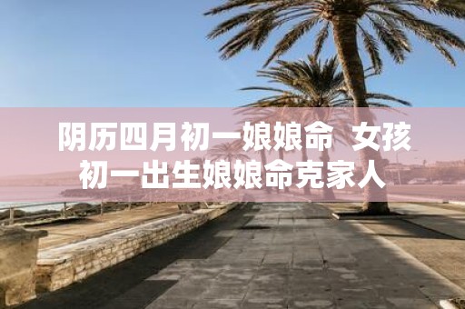 阴历四月初一娘娘命 女孩初一出生娘娘命克家人