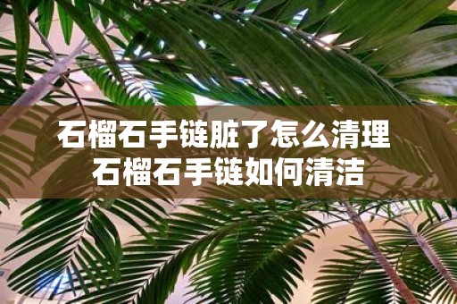 石榴石手链脏了怎么清理 石榴石手链如何清洁