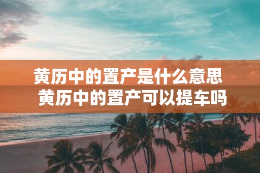 黄历中的置产是什么意思 黄历中的置产可以提车吗