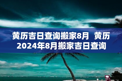 黄历吉日查询搬家8月 黄历2025年8月搬家吉日查询