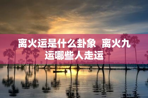 离火运是什么卦象 离火九运哪些人走运