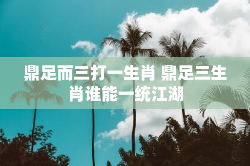 鼎足而三打一生肖 鼎足三生肖谁能一统江湖