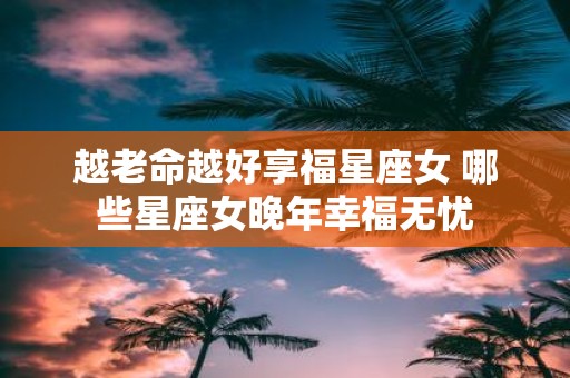越老命越好享福星座女 哪些星座女晚年幸福无忧