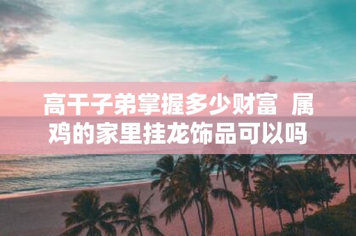 高干子弟掌握多少财富 属鸡的家里挂龙饰品可以吗