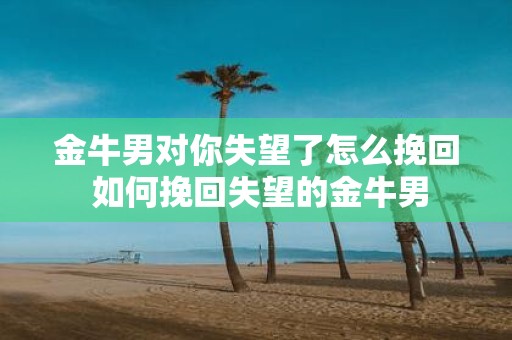 金牛男对你失望了怎么挽回 如何挽回失望的金牛男